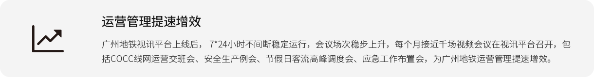 运营管理提速增效 广州地铁视讯平台上线后， 7*24小时不中止稳固运行，聚会场次稳步上升，每个月靠近千场视频聚会在视讯平台召开，包括COCC线网运营接班会、清静生产例会、节沐日客流岑岭调理会、应急事情安排会，为广州地铁运营管理提速增效。