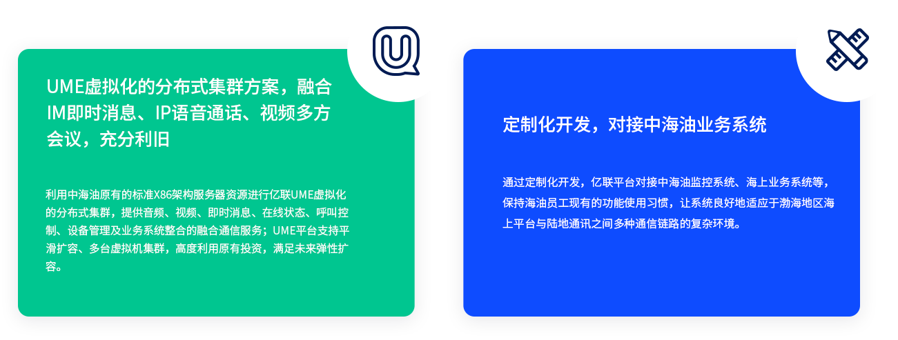 UME虚拟化的漫衍式集群计划，融合IM即时新闻、IP语音通话、视频多方聚会，充分利旧 使用中海油原有的标准X86架构服务器资源举行z6尊龙官方网站登录入口UME虚拟化的漫衍式集群，提供音频、视频、即时新闻、在线状态、呼叫控制、装备管理及营业系统整合的融合通讯服务；UME平台支持平滑扩容、多台虚拟机集群，高度使用原有投资，知足未来弹性扩容。 定制化开发，对接中海油营业系统 通过定制化开发，z6尊龙官方网站登录入口平台对接中海油监控系统、海上营业系统等，坚持海油员工现有的功效使用习惯，让辖档图好地顺应于渤海地区海上平台与陆地通讯之间多种通讯链路的重大情形。
