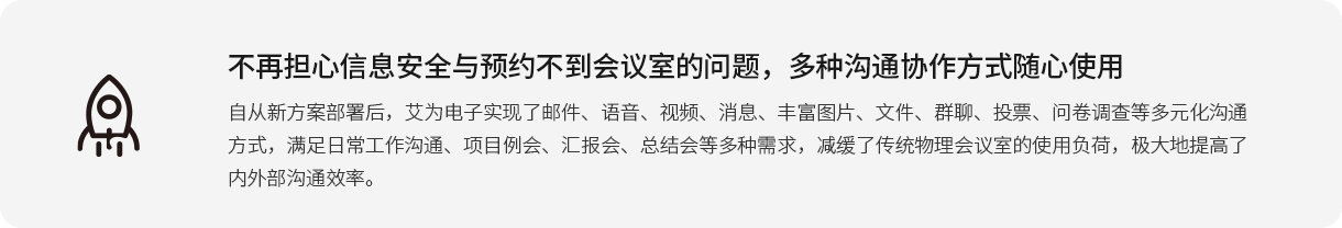 不再担心信息清静与预约不到聚会室的问题，多种相同协作方法随心使用 自重新计划安排后，艾为电子实现了邮件、语音、视频、新闻、富厚图片、文件、群聊、投票、问卷视察等多元化相同方法，知足一样平常事情相同、项目例会、汇报会、总结会等多种需求，减缓了古板物理聚会室的使用负荷，极大地提高了内外部相同效率。